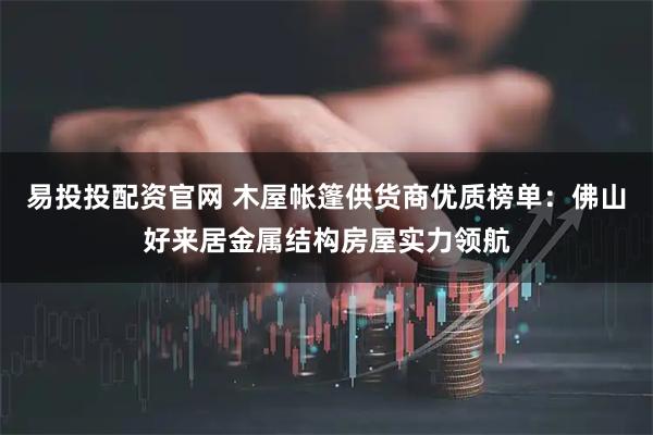 易投投配资官网 木屋帐篷供货商优质榜单：佛山好来居金属结构房屋实力领航