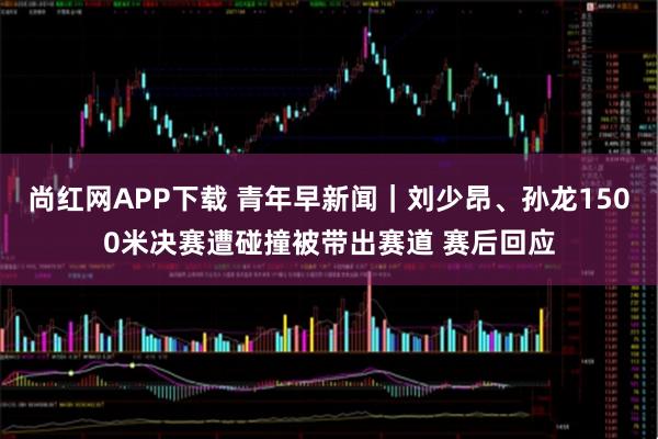 尚红网APP下载 青年早新闻｜刘少昂、孙龙1500米决赛遭碰撞被带出赛道 赛后回应