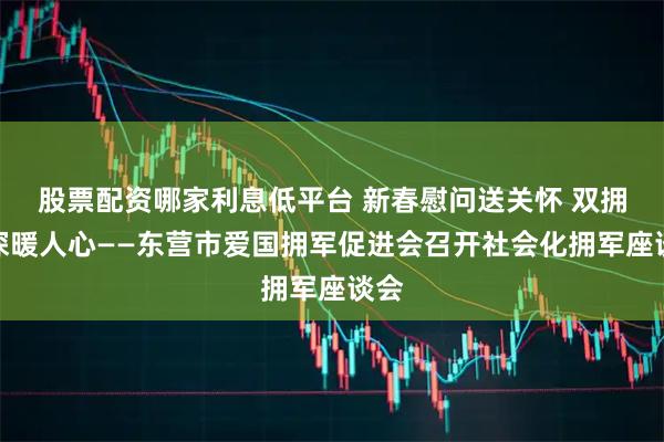 股票配资哪家利息低平台 新春慰问送关怀 双拥情深暖人心——东营市爱国拥军促进会召开社会化拥军座谈会