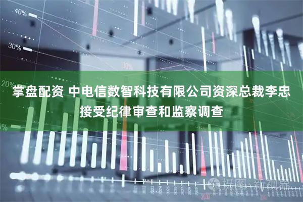 掌盘配资 中电信数智科技有限公司资深总裁李忠接受纪律审查和监察调查