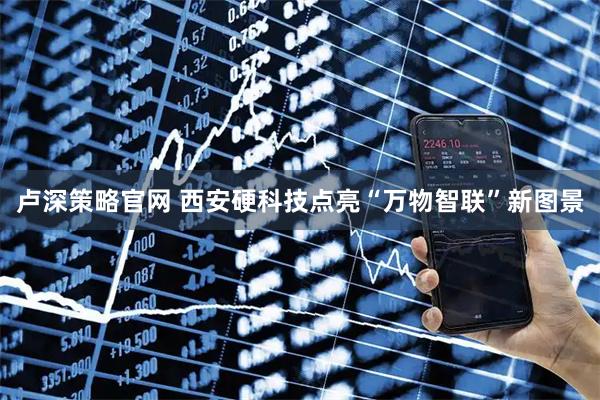 卢深策略官网 西安硬科技点亮“万物智联”新图景