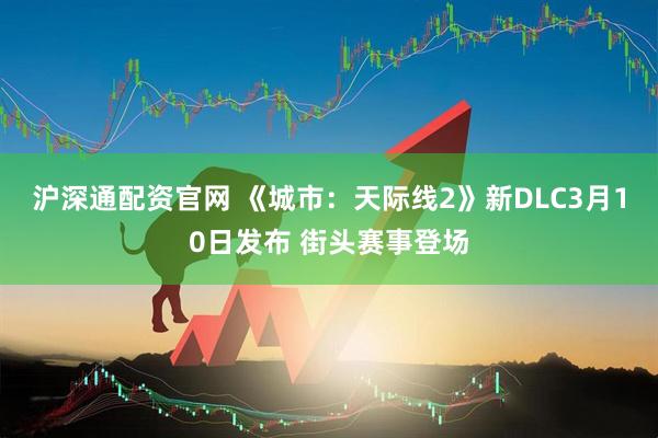 沪深通配资官网 《城市：天际线2》新DLC3月10日发布 街头赛事登场